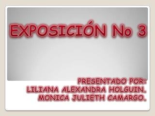 EXPOSICIÓN No 3 PRESENTADO POR:  LILIANA ALEXANDRA HOLGUIN. MONICA JULIETH CAMARGO. 