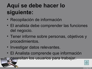 Aquí se debe hacer lo
siguiente:
• Recopilación de información
• El analista debe comprender las funciones
  del negocio.
• Tener informe sobre personas, objetivos y
  procedimientos.
• Investigar datos relevantes.
• El Analista comprende que información
  necesitan los usuarios para trabajar.
 