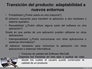 Transición del producto: adaptabilidad a
                nuevos entornos
•  Portabilidad (¿Podré usarlo en otra máquina?)
El esfuerzo requerido para transferir la aplicación a otro hardware o
   sistema operativo
• Reusabilidad (¿Podré utilizar alguna parte del software en otra
   aplicación?)
Grado en que partes de una aplicación pueden utilizarse en otras
   aplicaciones
• Interoperabilidad (¿Podrá comunicarse con otras aplicaciones o
   sistemas informáticos?
El esfuerzo necesario para comunicar la aplicación con otras
   aplicaciones o sistemas Informáticos
           • Factores de calidad del Software (McCall)
           Organiza los Factores en tres ejes o puntos de vista
             desde los cuales el usuario puede contemplar la
             calidad de un producto
 