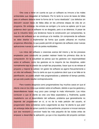 2
Otra cosa a tener en cuenta es que un software es inmune a los males
ambientales que desgasten el hardware. Por lo tanto la curva de tasas de fallas
para el software debería tener la forma de la “curva idealizada”. Los defectos sin
descubrir causan tasas de fallas altas en las primeras etapas de vida de un
programa. Sin embargo, los errores se corrigen y la curva se aplana: por lo que
podemos decir que el software no se desgasta, pero si se deteriora. A pesar de
que la industria tiene una tendencia hacia la construcción por componentes, la
mayoría del software aun se construye a la medida. Un componente de software
se debe diseñar e implementar de forma que puede utilizarse en muchos
programas diferentes, lo que puede permitir al ingeniero de software crear nuevas
aplicaciones nuevas a partir de partes reutilizables.
Los mitos del software o creencias acerca del mismo y de los procesos
empleados para construirlo se pueden rastrear hasta los primeros días de la
computación. En la actualidad se piensa que los gestores con responsabilidad
sobre el software, como los gestores en la mayoría de las disciplinas, están
normalmente bajo la presión de cumplir las propuestas, hacer que no se retrase el
proyecto y mejorar la calidad. Un gestor de software se agarra frecuentemente a
un mito del software. Pero lo cierto es que no podemos decir que si se falla en la
planificación, se puede añadir más programadores y adelantar el tiempo perdido,
ya que esto puede resultar contraproducente.
Para nuestra desgracia como programadores hay muchos casos en que el
cliente cree en los mitos que existen sobre el software, debido a que los gestores y
desarrolladores hacen muy poco para corregir la mala información. Los mitos
conducen a que el cliente se cree una falsa expectativa y, finalmente, quede
insatisfecho con el desarrollador del software, problema que generalmente no
depende del programador en sí, si no de la mala petición del usuario, el
programador debe someterse como vulgarmente se dice “al cliente lo que pida”
sin embargo debe de opinar cuando lo crea pertinente, proponer e innovar siempre
que sea necesario y cerciorar hasta las más pequeña de las dudas antes de
empezar a desarrollar la aplicación, ya que si los requisitos del proyecto cambian
 