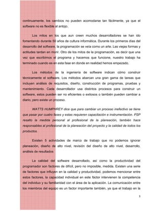 3
continuamente, los cambios no pueden acomodarse tan fácilmente, ya que el
software no es flexible al antojo.
Los mitos en los que aun creen muchos desarrolladores se han ido
fomentando durante 50 años de cultura informática. Durante los primeros días del
desarrollo del software, la programación se veía como un arte. Las viejas formas y
actitudes tardan en morir. Otro de los mitos de la programación, es decir que una
vez que escribimos el programa y hacemos que funcione, nuestro trabajo ha
terminado cuando es en esta fase en donde en realidad hemos empezado.
Los métodos de la ingeniería de software indican cómo construir
técnicamente el software. Los métodos abarcan una gran gama de tareas que
incluyen análisis de requisitos, diseño, construcción de programas, pruebas y
mantenimiento. Cada desarrollador usa distintos procesos para construir un
software, estos pueden ser no eficientes o exitosos o también pueden cambiar a
diario, pero existe un proceso.
WATTS HUMPHREY dice que para cambiar un proceso inefectivo se tiene
que pasar por cuatro fases y estas requieren capacitación e instrumentación. PSP
resalto la medida personal al profesional de la planeación, también hace
responsables al profesional de la planeación del proyecto y la calidad de todos los
productos.
Existen 5 actividades de marco de trabajo que no podemos ignorar
planeación, diseño de alto nivel, revisión del diseño de alto nivel, desarrollo,
análisis de resultados
La calidad del software desarrollado, así como la productividad del
programador son factores de difícil, pero no imposible, medida. Existen una serie
de factores que inﬂuyen en la calidad y productividad, podemos mencionar entre
estos factores, la capacidad individual en este fáctor intervienen la competencia
del individuo y su familiaridad con el área de la aplicación. La comunicación entre
los miembros del equipo es un factor importante también, ya que el trabajo en la
 