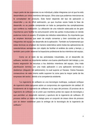 4
mayor parte de las ocasiones no es individual y debe integrarse con el que ha sido
desarrollado por otros miembros del equipo. Otra cosa que podemos mencionar es
la complejidad del producto. Este factor depende del tipo de aplicación a
desarrollar y es de difícil estimación, ya que muchas veces hasta la fase de
desarrollo no es posible comprender en toda su perspectiva las complicaciones
que conlleva su realización. La utilización de una notación adecuada es de gran
importancia para facilitar la comunicación entre las partes involucradas en donde
podemos incluir al usuario. El empleo de métodos sistemáticos. Es importante que
se empleen técnicas que sean de amplio consenso y bien conocidas por los
integrantes del equipo de desarrollo de la aplicación. También es fundamental que
estas técnicas se empleen de manera sistemática sobre todas las aplicaciones de
características semejantes con objeto de facilitar el análisis de coste y tiempo, y
también para poder observar la trayectoria profesional de los miembros del equipo.
Como en el resto de las actividades industriales, en el desarrollo de
software, también es importante realizar una buena planiﬁcación del trabajo y una
buena asignación de recursos a los distintos miembros del equipo. Una mala
planiﬁcación termina con una mala aplicación o una aplicación terminada a
destiempo (disgusto del peticionario), lo cual supone un fracaso. Varios fracasos
consecutivos de este mismo estilo suponen la ruina para la mayor parte de las
empresas del sector, debido a la competencia existente.
“La ingeniería de software es una tecnología multicapa, cualquier enfoque
de ingeniería debe apoyarse sobre un compromiso de organización de calidad. El
fundamento de la ingeniería de software es la capa del proceso. El proceso de la
ingeniería de software es la unión que mantiene juntas las capas de tecnología y
que permiten un desarrollo racional y oportuno de la ingeniería de software. El
proceso define un marco de trabajo para un conjunto de áreas clave de proceso
que se deben establecer para la entrega de la tecnología de la ingeniería de
software.”
 