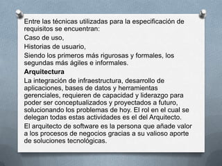Entre las técnicas utilizadas para la especificación de
requisitos se encuentran:
Caso de uso,
Historias de usuario,
Siendo los primeros más rigurosas y formales, los
segundas más ágiles e informales.
Arquitectura
La integración de infraestructura, desarrollo de
aplicaciones, bases de datos y herramientas
gerenciales, requieren de capacidad y liderazgo para
poder ser conceptualizados y proyectados a futuro,
solucionando los problemas de hoy. El rol en el cual se
delegan todas estas actividades es el del Arquitecto.
El arquitecto de software es la persona que añade valor
a los procesos de negocios gracias a su valioso aporte
de soluciones tecnológicas.

 
