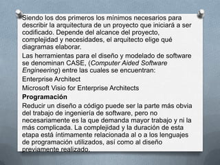 Siendo los dos primeros los mínimos necesarios para
describir la arquitectura de un proyecto que iniciará a ser
codificado. Depende del alcance del proyecto,
complejidad y necesidades, el arquitecto elige qué
diagramas elaborar.
Las herramientas para el diseño y modelado de software
se denominan CASE, (Computer Aided Software
Engineering) entre las cuales se encuentran:
Enterprise Architect
Microsoft Visio for Enterprise Architects
Programación
Reducir un diseño a código puede ser la parte más obvia
del trabajo de ingeniería de software, pero no
necesariamente es la que demanda mayor trabajo y ni la
más complicada. La complejidad y la duración de esta
etapa está íntimamente relacionada al o a los lenguajes
de programación utilizados, así como al diseño
previamente realizado.

 