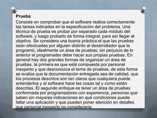 Prueba
Consiste en comprobar que el software realice correctamente
las tareas indicadas en la especificación del problema. Una
técnica de prueba es probar por separado cada módulo del
software, y luego probarlo de forma integral, para así llegar al
objetivo. Se considera una buena práctica el que las pruebas
sean efectuadas por alguien distinto al desarrollador que la
programó, idealmente un área de pruebas; sin perjuicio de lo
anterior el programador debe hacer sus propias pruebas. En
general hay dos grandes formas de organizar un área de
pruebas, la primera es que esté compuesta por personal
inexperto y que desconozca el tema de pruebas, de esta forma
se evalúa que la documentación entregada sea de calidad, que
los procesos descritos son tan claros que cualquiera puede
entenderlos y el software hace las cosas tal y como están
descritas. El segundo enfoque es tener un área de pruebas
conformada por programadores con experiencia, personas que
saben sin mayores indicaciones en qué condiciones puede
fallar una aplicación y que pueden poner atención en detalles
que personal inexperto no consideraría.

 