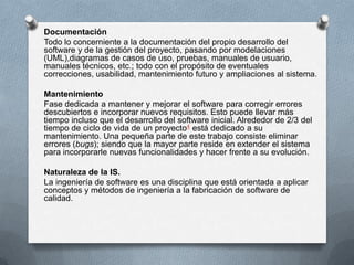 Documentación
Todo lo concerniente a la documentación del propio desarrollo del
software y de la gestión del proyecto, pasando por modelaciones
(UML),diagramas de casos de uso, pruebas, manuales de usuario,
manuales técnicos, etc.; todo con el propósito de eventuales
correcciones, usabilidad, mantenimiento futuro y ampliaciones al sistema.
Mantenimiento
Fase dedicada a mantener y mejorar el software para corregir errores
descubiertos e incorporar nuevos requisitos. Esto puede llevar más
tiempo incluso que el desarrollo del software inicial. Alrededor de 2/3 del
tiempo de ciclo de vida de un proyecto4 está dedicado a su
mantenimiento. Una pequeña parte de este trabajo consiste eliminar
errores (bugs); siendo que la mayor parte reside en extender el sistema
para incorporarle nuevas funcionalidades y hacer frente a su evolución.

Naturaleza de la IS.
La ingeniería de software es una disciplina que está orientada a aplicar
conceptos y métodos de ingeniería a la fabricación de software de
calidad.

 