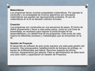 Matemáticas
Los programas tienen muchas propiedades matemáticas. Por ejemplo la
corrección y la complejidad de muchos algoritmos son conceptos
matemáticos que pueden ser rigurosamente probados. El uso de
matemáticas en la IS es llamado métodos formales.
Creación
Los programas son construidos en una secuencia de pasos. El hecho de
definir propiamente y llevar a cabo estos pasos, como en una línea de
ensamblaje, es necesario para mejorar la productividad de los
desarrolladores y la calidad final de los programas. Este punto de vista
inspira los diferentes procesos y metodologías que se encuentran en la
IS.
Gestión de Proyecto
El desarrollo de software de gran porte requiere una adecuada gestión del
proyecto. Hay presupuestos, establecimiento de tiempos de entrega, un
equipo de profesionales que liderar. Recursos (espacio de oficina,
insumos, equipamiento) por adquirir. Para su administración se debe tener
una clara visión y capacitación en Gestión de Proyectos.

 