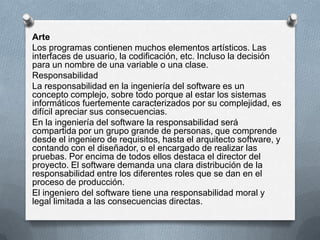 Arte
Los programas contienen muchos elementos artísticos. Las
interfaces de usuario, la codificación, etc. Incluso la decisión
para un nombre de una variable o una clase.
Responsabilidad
La responsabilidad en la ingeniería del software es un
concepto complejo, sobre todo porque al estar los sistemas
informáticos fuertemente caracterizados por su complejidad, es
difícil apreciar sus consecuencias.
En la ingeniería del software la responsabilidad será
compartida por un grupo grande de personas, que comprende
desde el ingeniero de requisitos, hasta el arquitecto software, y
contando con el diseñador, o el encargado de realizar las
pruebas. Por encima de todos ellos destaca el director del
proyecto. El software demanda una clara distribución de la
responsabilidad entre los diferentes roles que se dan en el
proceso de producción.
El ingeniero del software tiene una responsabilidad moral y
legal limitada a las consecuencias directas.

 
