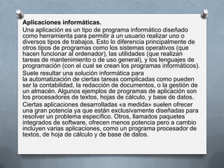 Aplicaciones informáticas.
Una aplicación es un tipo de programa informático diseñado
como herramienta para permitir a un usuario realizar uno o
diversos tipos de trabajos. Esto lo diferencia principalmente de
otros tipos de programas como los sistemas operativos (que
hacen funcionar al ordenador), las utilidades (que realizan
tareas de mantenimiento o de uso general), y los lenguajes de
programación (con el cual se crean los programas informáticos).
Suele resultar una solución informática para
la automatización de ciertas tareas complicadas como pueden
ser la contabilidad, la redacción de documentos, o la gestión de
un almacén. Algunos ejemplos de programas de aplicación son
los procesadores de textos, hojas de cálculo, y base de datos.
Ciertas aplicaciones desarrolladas «a medida» suelen ofrecer
una gran potencia ya que están exclusivamente diseñadas para
resolver un problema específico. Otros, llamados paquetes
integrados de software, ofrecen menos potencia pero a cambio
incluyen varias aplicaciones, como un programa procesador de
textos, de hoja de cálculo y de base de datos.

 