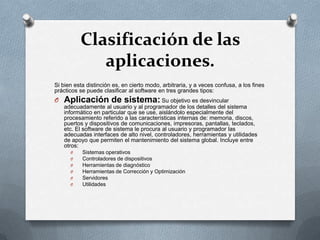 Clasificación de las
aplicaciones.
Si bien esta distinción es, en cierto modo, arbitraria, y a veces confusa, a los fines
prácticos se puede clasificar al software en tres grandes tipos:

O Aplicación de sistema: Su objetivo es desvincular
adecuadamente al usuario y al programador de los detalles del sistema
informático en particular que se use, aislándolo especialmente del
procesamiento referido a las características internas de: memoria, discos,
puertos y dispositivos de comunicaciones, impresoras, pantallas, teclados,
etc. El software de sistema le procura al usuario y programador las
adecuadas interfaces de alto nivel, controladores, herramientas y utilidades
de apoyo que permiten el mantenimiento del sistema global. Incluye entre
otros:
O
O
O
O
O
O

Sistemas operativos
Controladores de dispositivos
Herramientas de diagnóstico
Herramientas de Corrección y Optimización
Servidores
Utilidades

 