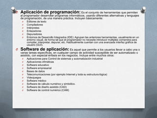 O Aplicación de programación: Es el conjunto de herramientas que permiten
al programador desarrollar programas informáticos, usando diferentes alternativas y lenguajes
de programación, de una manera práctica. Incluyen básicamente:
O
O
O
O
O
O

Editores de texto
Compiladores
Intérpretes
Enlazadores
Depuradores
Entornos de Desarrollo Integrados (IDE): Agrupan las anteriores herramientas, usualmente en un
entorno visual, de forma tal que el programador no necesite introducir múltiples comandos para
compilar, interpretar, depurar, etc. Habitualmente cuentan con una avanzada interfaz gráfica de
usuario (GUI).

O Software de aplicación: Es aquel que permite a los usuarios llevar a cabo una o
varias tareas específicas, en cualquier campo de actividad susceptible de ser automatizado o
asistido, con especial énfasis en los negocios. Incluye entre muchos otros:
O
O
O
O
O
O
O
O
O
O
O

Aplicaciones para Control de sistemas y automatización industrial
Aplicaciones ofimáticas
Software educativo
Software empresarial
Bases de datos
Telecomunicaciones (por ejemplo Internet y toda su estructura lógica)
Videojuegos
Software médico
Software de cálculo numérico y simbólico.
Software de diseño asistido (CAD)
Software de control numérico (CAM)

 