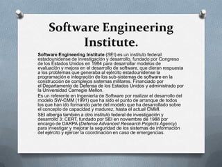 Software Engineering
Institute.
Software Engineering Institute (SEI) es un instituto federal
estadounidense de investigación y desarrollo, fundado por Congreso
de los Estados Unidos en 1984 para desarrollar modelos de
evaluación y mejora en el desarrollo de software, que dieran respuesta
a los problemas que generaba al ejército estadounidense la
programación e integración de los sub-sistemas de software en la
construcción de complejos sistemas militares. Financiado por
el Departamento de Defensa de los Estados Unidos y administrado por
la Universidad Carnegie Mellon.
Es un referente en Ingeniería de Software por realizar el desarrollo del
modelo SW-CMM (1991) que ha sido el punto de arranque de todos
los que han ido formando parte del modelo que ha desarrollado sobre
el concepto de capacidad y madurez, hasta el actual CMMI.
SEI alberga también a otro instituto federal de investigación y
desarrollo 3: CERT, fundado por SEI en noviembre de 1988 por
encargo de DARPA (Defense Advanced Research Projects Agency)
para investigar y mejorar la seguridad de los sistemas de información
del ejército y ejercer la coordinación en caso de emergencias.

 