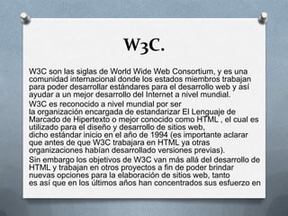 W3C.
W3C son las siglas de World Wide Web Consortium, y es una
comunidad internacional donde los estados miembros trabajan
para poder desarrollar estándares para el desarrollo web y así
ayudar a un mejor desarrollo del Internet a nivel mundial.
W3C es reconocido a nivel mundial por ser
la organización encargada de estandarizar El Lenguaje de
Marcado de Hipertexto o mejor conocido como HTML , el cual es
utilizado para el diseño y desarrollo de sitios web,
dicho estándar inicio en el año de 1994 (es importante aclarar
que antes de que W3C trabajara en HTML ya otras
organizaciones habían desarrollado versiones previas).
Sin embargo los objetivos de W3C van más allá del desarrollo de
HTML y trabajan en otros proyectos a fin de poder brindar
nuevas opciones para la elaboración de sitios web, tanto
es así que en los últimos años han concentrados sus esfuerzo en

 
