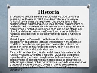 Historia
El desarrollo de los sistemas tradicionales de ciclo de vida se
originó en la década de 1960 para desarrollar a gran escala
funcional de sistemas de negocio en una época de grandes
conglomerados empresariales. La idea principal era continuar el
desarrollo de los sistemas de información en una muy deliberada,
estructurada y metódica, reiterando cada una de las etapas del
ciclo. Los sistemas de información en torno a las actividades
resueltas pesadas para el procesamiento de datos y rutinas de
cálculo.
Metodologías de Desarrollo de Software tiene como objetivo
presentar un conjunto de técnicas tradicionales y modernas de
modelado de sistemas que permitan desarrollar software de
calidad, incluyendo heurísticas de construcción y criterios de
comparación de modelos de sistemas.
Para tal fin se describen, fundamentalmente, herramientas de
Análisis y Diseño Orientado a Objetos (UML), sus diagramas,
especificación, y criterios de aplicación de las mismas. Como
complemento se describirán las metodologías de desarrollo de
software que utilizan dichas herramientas, ciclos de vida asociados
y discusión sobre el proceso de desarrollo de software más
adecuado para las diferentes aplicaciones ejemplos que se
presentarán.

 