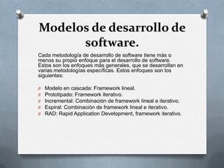 Modelos de desarrollo de
software.
Cada metodología de desarrollo de software tiene más o
menos su propio enfoque para el desarrollo de software.
Estos son los enfoques más generales, que se desarrollan en
varias metodologías específicas. Estos enfoques son los
siguientes:
O
O
O
O
O

Modelo en cascada: Framework lineal.
Prototipado: Framework iterativo.
Incremental: Combinación de framework lineal e iterativo.
Espiral: Combinación de framework lineal e iterativo.
RAD: Rapid Application Development, framework iterativo.

 