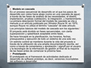 O Modelo en cascada

Es un proceso secuencial de desarrollo en el que los pasos de
desarrollo son vistos hacia abajo (como en una cascada de agua)
a través de las fases de análisis de las necesidades, el diseño,
implantación, pruebas (validación), la integración, y mantenimiento.
La primera descripción formal del modelo de cascada se cita a
menudo a un artículo publicado por Winston Royce W. en 1970,
aunque Royce no utiliza el término "cascada" de este artículo.
Los principios básicos del modelo de cascada son los siguientes:1
El proyecto está dividido en fases secuenciales, con cierta
superposición y splashback aceptable entre fases.
Se hace hincapié en la planificación, los horarios, fechas,
presupuestos y ejecución de todo un sistema de una sola vez.
Un estricto control se mantiene durante la vida del proyecto a
través de la utilización de una amplia documentación escrita, así
como a través de comentarios y aprobación / signoff por el usuario
y la tecnología de la información de gestión al final de la mayoría
de las fases antes de comenzar la próxima fase.
O Prototipado
El prototipado es el framework de actividades dedicada al
desarrollo de software prototipo, es decir, versiones incompletas
del software a desarrollar.

 