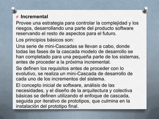 O Incremental

Provee una estrategia para controlar la complejidad y los
riesgos, desarrollando una parte del producto software
reservando el resto de aspectos para el futuro.
Los principios básicos son:
Una serie de mini-Cascadas se llevan a cabo, donde
todas las fases de la cascada modelo de desarrollo se
han completado para una pequeña parte de los sistemas,
antes de proceder a la próxima incremental.
Se definen los requisitos antes de proceder con lo
evolutivo, se realiza un mini-Cascada de desarrollo de
cada uno de los incrementos del sistema.
El concepto inicial de software, análisis de las
necesidades, y el diseño de la arquitectura y colectiva
básicas se definen utilizando el enfoque de cascada,
seguida por iterativo de prototipos, que culmina en la
instalación del prototipo final.

 