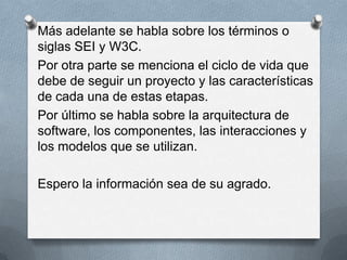 Más adelante se habla sobre los términos o
siglas SEI y W3C.
Por otra parte se menciona el ciclo de vida que
debe de seguir un proyecto y las características
de cada una de estas etapas.
Por último se habla sobre la arquitectura de
software, los componentes, las interacciones y
los modelos que se utilizan.
Espero la información sea de su agrado.

 