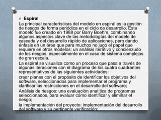 O Espiral

La principal características del modelo en espiral es la gestión
de riesgos de forma periódica en el ciclo de desarrollo. Este
modelo fue creado en 1988 por Barry Boehm, combinando
algunos aspectos clave de las metodologías del modelo de
cascada y del desarrollo rápido de aplicaciones, pero dando
énfasis en un área que para muchos no jugó el papel que
requiere en otros modelos: un análisis iterativo y concienzudo
de los riesgos, especialmente en el caso de sistema complejos
de gran escala.
La espiral se visualiza como un proceso que pasa a través de
algunas iteraciones con el diagrama de los cuatro cuadrantes
representativos de las siguientes actividades:
crear planes con el propósito de identificar los objetivos del
software, seleccionados para implementar el programa y
clarificar las restricciones en el desarrollo del software;
Análisis de riesgos: una evaluación analítica de programas
seleccionados, para evaluar cómo identificar y eliminar el
riesgo;
la implementación del proyecto: implementación del desarrollo
del software y su pertinente verificación;

 