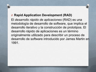 O Rapid Application Development (RAD)

El desarrollo rápido de aplicaciones (RAD) es una
metodología de desarrollo de software, que implica el
desarrollo iterativo y la construcción de prototipos. El
desarrollo rápido de aplicaciones es un término
originalmente utilizado para describir un proceso de
desarrollo de software introducido por James Martin en
1991.

 