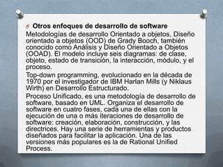 O Otros enfoques de desarrollo de software

Metodologías de desarrollo Orientado a objetos, Diseño
orientado a objetos (OOD) de Grady Booch, también
conocido como Análisis y Diseño Orientado a Objetos
(OOAD). El modelo incluye seis diagramas: de clase,
objeto, estado de transición, la interacción, módulo, y el
proceso.
Top-down programming, evolucionado en la década de
1970 por el investigador de IBM Harlan Mills (y Niklaus
Wirth) en Desarrollo Estructurado.
Proceso Unificado, es una metodología de desarrollo de
software, basado en UML. Organiza el desarrollo de
software en cuatro fases, cada una de ellas con la
ejecución de una o más iteraciones de desarrollo de
software: creación, elaboración, construcción, y las
directrices. Hay una serie de herramientas y productos
diseñados para facilitar la aplicación. Una de las
versiones más populares es la de Rational Unified
Process.

 