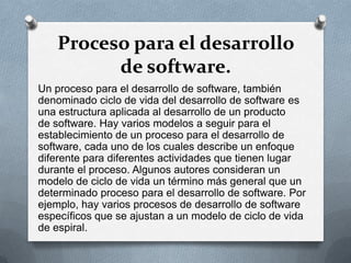 Proceso para el desarrollo
de software.
Un proceso para el desarrollo de software, también
denominado ciclo de vida del desarrollo de software es
una estructura aplicada al desarrollo de un producto
de software. Hay varios modelos a seguir para el
establecimiento de un proceso para el desarrollo de
software, cada uno de los cuales describe un enfoque
diferente para diferentes actividades que tienen lugar
durante el proceso. Algunos autores consideran un
modelo de ciclo de vida un término más general que un
determinado proceso para el desarrollo de software. Por
ejemplo, hay varios procesos de desarrollo de software
específicos que se ajustan a un modelo de ciclo de vida
de espiral.

 