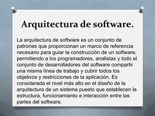 Arquitectura de software.
La arquitectura de software es un conjunto de
patrones que proporcionan un marco de referencia
necesario para guiar la construcción de un software,
permitiendo a los programadores, analistas y todo el
conjunto de desarrolladores del software compartir
una misma línea de trabajo y cubrir todos los
objetivos y restricciones de la aplicación. Es
considerada el nivel más alto en el diseño de la
arquitectura de un sistema puesto que establecen la
estructura, funcionamiento e interacción entre las
partes del software.

 