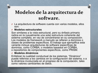 Modelos de la arquitectura de
software.
O La arquitectura de software cuenta con varios modelos, ellos

son:
O Modelos estructurales
Son similares a la vista estructural, pero su énfasis primario
radica en la (usualmente una sola) estructura coherente del
sistema completo, en vez de concentrarse en su composición.
Los modelos de framework a menudo se refieren a dominios o
clases de problemas específicos. El trabajo que ejemplifica esta
variante incluye arquitecturas de software específicas de
dominios, como CORBA, o modelos basados en CORBA,
o repositorios de componentes específicos, como PRISM.
O Modelos dinámicos
Enfatizan la cualidad conductual de los sistemas, “Dinámico”
puede referirse a los cambios en la configuración del sistema, o a
la dinámica involucrada en el progreso de la computación, tales
como valores cambiantes de datos.

 