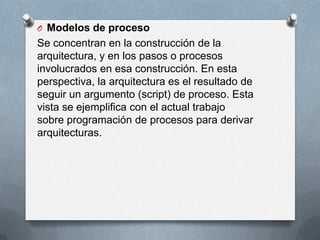 O Modelos de proceso

Se concentran en la construcción de la
arquitectura, y en los pasos o procesos
involucrados en esa construcción. En esta
perspectiva, la arquitectura es el resultado de
seguir un argumento (script) de proceso. Esta
vista se ejemplifica con el actual trabajo
sobre programación de procesos para derivar
arquitecturas.

 