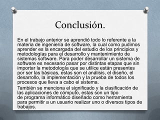Conclusión.
En el trabajo anterior se aprendió todo lo referente a la
materia de ingeniería de software, la cual como pudimos
aprender es la encargada del estudio de los principios y
metodologías para el desarrollo y mantenimiento de
sistemas software. Para poder desarrollar un sistema de
software es necesario pasar por distintas etapas que sin
importar la metodología que se utilice están presentes
por ser las básicas, estas son el análisis, el diseño, el
desarrollo, la implementación y la prueba de todos los
procesos que lleva a cabo el sistema.
También se menciona el significado y la clasificación de
las aplicaciones de cómputo, estas son un tipo
de programa informático diseñado como herramienta
para permitir a un usuario realizar uno o diversos tipos de
trabajos.

 
