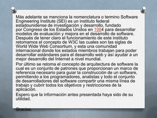 Más adelante se menciona la nomenclatura o termino Software
Engineering Institute (SEI) es un instituto federal
estadounidense de investigación y desarrollo, fundado
por Congreso de los Estados Unidos en 1984 para desarrollar
modelos de evaluación y mejora en el desarrollo de software.
Después de tener claro el funcionamiento de este instituto
retomamos el concepto de W3C las cuales son las siglas de
World Wide Web Consortium, y esta una comunidad
internacional donde los estados miembros trabajan para poder
desarrollar estándares para el desarrollo web y así ayudar a un
mejor desarrollo del Internet a nivel mundial.
Por último se retoma el concepto de arquitectura de software la
cual es un conjunto de patrones que proporcionan un marco de
referencia necesario para guiar la construcción de un software,
permitiendo a los programadores, analistas y todo el conjunto
de desarrolladores del software compartir una misma línea de
trabajo y cubrir todos los objetivos y restricciones de la
aplicación.
Espero que la información antes presentada haya sido de su
utilidad.
Gracias.

 