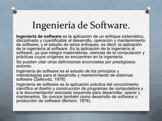 Ingeniería de Software.
Ingeniería de software es la aplicación de un enfoque sistemático,
disciplinado y cuantificable al desarrollo, operación y mantenimiento
de software, y el estudio de estos enfoques, es decir, la aplicación
de la ingeniería al software. Es la aplicación de la ingeniería al
software, ya que integra matemáticas, ciencias de la computación y
prácticas cuyos orígenes se encuentran en la ingeniería.
Se pueden citar otras definiciones enunciadas por prestigiosos
autores:
Ingeniería de software es el estudio de los principios y
metodologías para el desarrollo y mantenimiento de sistemas
software (Zelkovitz, 1978)
Ingeniería de software es la aplicación práctica del conocimiento
científico al diseño y construcción de programas de computadora y
a la documentación asociada requerida para desarrollar, operar y
mantenerlos. Se conoce también como desarrollo de software o
producción de software (Bohem, 1976).

 