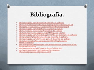 Bibliografía.
O
O
O
O
O
O
O
O
O
O
O
O
O

http://es.wikipedia.org/wiki/Ingenier%C3%ADa_de_software
http://www.humbertocervantes.net/cursos/ingsoft/PresentacionCurso.pdf
http://portal.perueduca.edu.pe/Docentes/xtras/pdf/aplicaciones.pdf
http://es.wikipedia.org/wiki/Software_Engineering_Institute
http://www.ecured.cu/index.php/Arquitectura_de_software
http://sistemasyinternet.blogspot.mx/2011/06/que-es-w3c.html
http://es.wikipedia.org/wiki/Metodolog%C3%ADa_de_desarrollo_de_software
http://prezi.com/7qf1gjuqlfww/modelos-de-desarrollo-de-software/
http://es.wikipedia.org/wiki/Proceso_para_el_desarrollo_de_software
http://elisainformatica.files.wordpress.com/2012/11/aplicacionesinformc3a1ticas.pdf
http://www.slideshare.net/MilagrosJacqueline/clasificacin-y-descripcin-de-losprogramas-informticos
http://es.wikipedia.org/wiki/Programa_inform%C3%A1tico
http://www.monografias.com/trabajos-pdf5/programasinformaticos/programas-informaticos.shtml

 