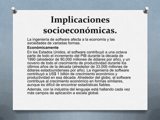 Implicaciones
socioeconómicas.
La ingeniería de software afecta a la economía y las
sociedades de variadas formas.
Económicamente
En los Estados Unidos, el software contribuyó a una octava
parte de todo el incremento del PIB durante la década de
1990 (alrededor de 90,000 millones de dólares por año), y un
noveno de todo el crecimiento de productividad durante los
últimos años de la década (alrededor de 33.000 millones de
dólares estadounidenses por año). La ingeniería de software
contribuyó a US$ 1 billón de crecimiento económico y
productividad en esa década. Alrededor del globo, el software
contribuye al crecimiento económico en formas similares,
aunque es difícil de encontrar estadísticas fiables.
Además, con la industria del lenguaje está hallando cada vez
más campos de aplicación a escala global.

 