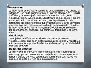 Socialmente
La ingeniería de software cambia la cultura del mundo debido al
extendido uso de la computadora. El correo electrónico (E-mail),
la WWW y la mensajería instantánea permiten a la gente
interactuar en nuevas formas. El software baja el costo y mejora
la calidad de los servicios de salud, los departamentos de
bomberos, las dependencias gubernamentales y otros servicios
sociales. Los proyectos exitosos donde se han usado métodos
de ingeniería de software incluyen a GNU/Linux, el software
del transbordador espacial, los cajeros automáticos y muchos
otros.
Metodología
Un objetivo de décadas ha sido el encontrar procesos
y metodologías, que sean sistemáticas, predecibles y repetibles,
a fin de mejorar la productividad en el desarrollo y la calidad del
producto software.
Etapas del proceso
La ingeniería de software requiere llevar a cabo numerosas
tareas agrupadas en etapas, al conjunto de estas etapas se le
denomina ciclo de vida. Las etapas comunes a casi todos los
modelos de ciclo de vida son las siguientes:

 
