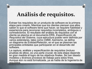 Análisis de requisitos.
Extraer los requisitos de un producto de software es la primera
etapa para crearlo. Mientras que los clientes piensan que ellos
saben lo que el software tiene que hacer, se requiere habilidad y
experiencia para reconocer requisitos incompletos, ambiguos o
contradictorios. El resultado del análisis de requisitos con el
cliente se plasma en el documento ERS, Especificación de
Requisitos del Sistema, cuya estructura puede venir definida por
varios estándares, tales como CMMI. Asimismo, se define
un diagrama de Entidad/Relación, en el que se plasman las
principales entidades que participarán en el desarrollo del
software.
La captura, análisis y especificación de requisitos (incluso
pruebas de ellos), es una parte crucial; de esta etapa depende
en gran medida el logro de los objetivos finales. Se han ideado
modelos y diversos procesos de trabajo para estos fines.
Aunque aún no está formalizada, ya se habla de la Ingeniería de
requisitos.

 