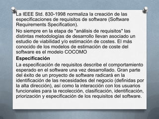 La IEEE Std. 830-1998 normaliza la creación de las
especificaciones de requisitos de software (Software
Requirements Specification).
No siempre en la etapa de "análisis de requisitos" las
distintas metodologías de desarrollo llevan asociado un
estudio de viabilidad y/o estimación de costes. El más
conocido de los modelos de estimación de coste del
software es el modelo COCOMO
Especificación
La especificación de requisitos describe el comportamiento
esperado en el software una vez desarrollado. Gran parte
del éxito de un proyecto de software radicará en la
identificación de las necesidades del negocio (definidas por
la alta dirección), así como la interacción con los usuarios
funcionales para la recolección, clasificación, identificación,
priorización y especificación de los requisitos del software.

 