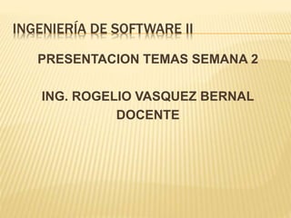 INGENIERÍA DE SOFTWARE II
PRESENTACION TEMAS SEMANA 2
ING. ROGELIO VASQUEZ BERNAL
DOCENTE
 