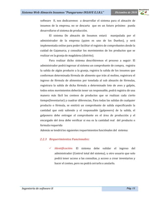 Sistema Web Almacén Insumos “Pungurume INSAVE E.I.R.L”                            Diciembre de 2010

              software II, nos dedicaremos a desarrollar el sistema para el almacén de
              insumos de la empresa, no se descarta que en un futuro próximo pueda
              desarrollarse el sistema de producción.
                     El sistema De almacén de Insumos estará               manipulada por el
              administrador de la empresa (quien es uno de los Dueños), y será
              implementada online para poder facilitar el registro de comprobantes desde la
              cuidad de Cajamarca, y consultar los movimientos de los productos que se
              realizar en la granja de magdalena (distrito).
                     Para realizar dicho sistema describiremos el proceso a seguir: El
              administrador podrá ingresar al sistema un comprobante de compra, registra
              la salida de algún producto a la granja, registra la salida de los insumos que
              conforman determinada fórmula de alimento que irán al molino, registrara el
              ingreso de fórmula de alimentos por tonelada al sub almacén de fórmulas,
              registrara la salida de dicha fórmula a determinado lote de aves y galpón,
              todos estos movimientos deberán tener un responsable, podrá registra de una
              manera más fácil los conteos de productos que se realizan cada cierto
              tiempo(Inventariar) y cuadrar diferencias, Para todas las salidas de cualquier
              producto o fórmula, se emitirá un comprobante de salida especificando la
              cantidad que está saliendo y el responsable (galponero) de la salida, el
              galponero debe entregar el comprobante en el área de producción y el
              encargado del área debe verificar si esa es la cantidad real del producto o
              formula requerida
              Además se tendrá los siguientes requerimientos funciónales del sistema:


              2.2.3 Requerimientos Funcionales:

                           Identificación:   El   sistema   debe   validar   el     ingreso   del
                            administrador (Control total del sistema), u otro usuario que solo
                            podrá tener acceso a las consultas, y acceso a crear inventarios y
                            hacer el conteo, pero no podrá cerrarlo o anularlo.




Ingeniería de software II                                                                  Pág. 11
 