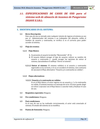 Sistema Web Almacén Insumos “Pungurume INSAVE E.I.R.L”                           Diciembre de 2010


       3.5. ESPECIFICACIONES DE CASOS DE USO para el
                sistema web de almacén de insumos de Pungurume
                INSAVE E.I.R.L:
    _____________________________________________
   1. IDENTIFICARSE EN EL SISTEMA:
       1.1      Breve Descripción:
                Este caso de uso es iniciado ante cualquier intento de ingreso al sistema ya sea
                por el Administrador del sistema o un trabajador del almacén, valida el
                nombre de usuario y contraseña, se verifica si es el correcto para poder
                acceder al sistema.

       1.2      Flujo de eventos:

             1.2.1   Flujo Básico:

                     1. Se presenta al usuario la interfaz “Bienvenido” [P-1].
                     2. El usuario deberá escoger el tipo de usuario, colocar su nombre de
                        usuario y contraseña y puede escoger las opciones de entrar al
                        sistema, ejecutándose el subflujo “Entrar al sistema”.

                1.2.1.2 Entrar al sistema: El sistema validará si el usuario y contraseña
                       ingresados es la correcta, si lo es se accederá al sistema, caso contrario
                       de ejecutará el flujo alternativo “Usuario y/o contraseña no validos”.


             1.2.2   Flujos alternativos:

                1.2.2.1 Usuario y/o contraseña no validos:
                       Si en el flujo básico, el actor ingresa en un usuario y / o la contraseña
                       no valido, el sistema muestra un mensaje de error. El actor puede elegir
                       en volver a ejecutar con el flujo básico o cancelar todo y finalizar el caso
                       de uso.

       1.3      Requisitos especiales: Ninguno.

       1.4      Pre-condiciones: Ninguno.

       1.5      Post-condiciones:
                Si el caso de uso se ha realizado correctamente, el actor está conectado al
                sistema. El estado del sistema no se modifica.

       1.6      Puntos de Extensión: Ninguno.




Ingeniería de software II                                                                  Pág. 18
 