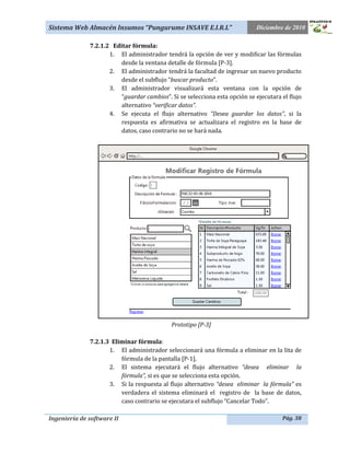 Sistema Web Almacén Insumos “Pungurume INSAVE E.I.R.L”                      Diciembre de 2010

              7.2.1.2 Editar fórmula:
                     1. El administrador tendrá la opción de ver y modificar las fórmulas
                         desde la ventana detalle de fórmula [P-3].
                     2. El administrador tendrá la facultad de ingresar un nuevo producto
                         desde el subflujo “buscar producto”.
                     3. El administrador visualizará esta ventana con la opción de
                         “guardar cambios”. Si se selecciona esta opción se ejecutara el flujo
                         alternativo “verificar datos”.
                     4. Se ejecuta el flujo alternativo “Desea guardar los datos”, si la
                         respuesta es afirmativa se actualizara el registro en la base de
                         datos, caso contrario no se hará nada.




                                            Prototipo [P-3]

              7.2.1.3 Eliminar fórmula:
                     1. El administrador seleccionará una fórmula a eliminar en la lita de
                         fórmula de la pantalla [P-1].
                     2. El sistema ejecutará el flujo alternativo “desea eliminar la
                         fórmula”, si es que se selecciona esta opción.
                     3. Si la respuesta al flujo alternativo “desea eliminar la fórmula” es
                         verdadera el sistema eliminará el registro de la base de datos,
                         caso contrario se ejecutara el subflujo “Cancelar Todo”.

Ingeniería de software II                                                             Pág. 38
 