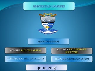 UNIVERSIDAD UNIANDES
QUINTO SISTEMAS
NOMBRE: SAÙL VILLARREAL CATEDRA: INGENIERIA DE
SOFTWARE
CATEDRATICO: ING. LUIS SUAREZ TEMA: METODOLOGIA SCRUM
30-10-2013
 