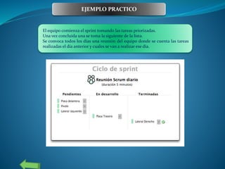 El equipo comienza el sprint tomando las tareas priorizadas.
Una vez concluida una se toma la siguiente de la lista.
Se convoca todos los días una reunión del equipo donde se cuenta las tareas
realizadas el día anterior y cuales se van a realizar ese día.
EJEMPLO PRACTICO
 