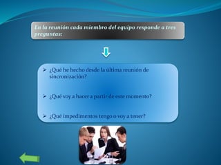 En la reunión cada miembro del equipo responde a tres
preguntas:
 ¿Qué he hecho desde la última reunión de
sincronización?
 ¿Qué voy a hacer a partir de este momento?
 ¿Qué impedimentos tengo o voy a tener?
 