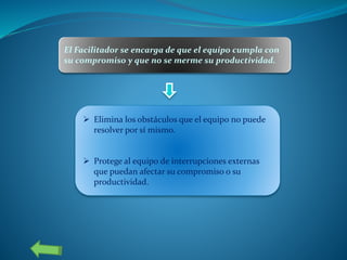 El Facilitador se encarga de que el equipo cumpla con
su compromiso y que no se merme su productividad.
 Elimina los obstáculos que el equipo no puede
resolver por sí mismo.
 Protege al equipo de interrupciones externas
que puedan afectar su compromiso o su
productividad.
 