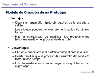 Modelo de Creación de un Prototipo
• Ventajas:
– Ocurre un desarrollo rápido sin detalles de la entrada y
salida
– Los clientes pueden ver muy pronto la salida de alguna
forma
– Hay la oportunidad de modificar los requerimientos
tempranamente en el proceso de desarrollo
• Desventajas:
– El cliente puede tomar el prototipo como el producto final.
– Puede resultar que el proceso de desarrollo del producto
tome mucho tiempo
– Los desarrolladores no están seguros de qué hacer con
el prototipo
 