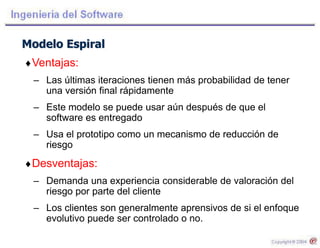 Modelo Espiral
Ventajas:
– Las últimas iteraciones tienen más probabilidad de tener
una versión final rápidamente
– Este modelo se puede usar aún después de que el
software es entregado
– Usa el prototipo como un mecanismo de reducción de
riesgo
Desventajas:
– Demanda una experiencia considerable de valoración del
riesgo por parte del cliente
– Los clientes son generalmente aprensivos de si el enfoque
evolutivo puede ser controlado o no.
 