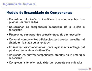 Modelo de Ensamblado de Componentes
• Considerar el diseño e identificar los componentes que
pueden ser reutilizados
• Seleccionar los componentes requeridos de la librería o
repositorio
• Retocar los componentes seleccionados de ser necesario
• Construir componentes adicionales para ayudar a realizar el
diseño en la etapa de la iteración
• Ensamblar los componentes para ayudar a la entrega del
producto en la etapa de iteración
• Adicionar los nuevos componentes creados en la librería o
repositorio
• Completar la iteración actual del componente ensamblador
 