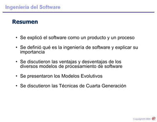 Resumen
• Se explicó el software como un producto y un proceso
• Se definió qué es la ingeniería de software y explicar su
importancia
• Se discutieron las ventajas y desventajas de los
diversos modelos de procesamiento de software
• Se presentaron los Modelos Evolutivos
• Se discutieron las Técnicas de Cuarta Generación
 