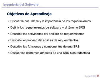 Objetivos de Aprendizaje
• Discutir la naturaleza y la importancia de los requerimientos
• Definir los requerimientos de software y el término SRS
• Describir las actividades del análisis de requerimientos
• Describir el proceso del análisis de requerimientos
• Describir las funciones y componentes de una SRS
• Discutir los diferentes atributos de una SRS bien redactada
 